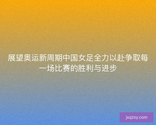展望奥运新周期中国女足全力以赴争取每一场比赛的胜利与进步